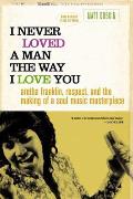 I Never Loved a Man the Way I Love You: Aretha Franklin, Respect, and the Making of a Soul Music Masterpiece