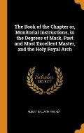The Book of the Chapter Or, Monitorial Instructions, in the Degrees of Mark, Past and Most Excellent Master, and the Holy Royal Arch