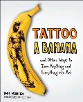 Tattoo a Banana: Tattoo a Banana: And Other Ways to Turn Anything and Everything Into Art
