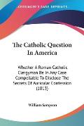 The Catholic Question in America: Whether a Roman Catholic Clergyman Be in Any Case Compellable to Disclose the Secrets of Auricular Confession (1813)