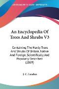 An  Encyclopedia of Trees and Shrubs V3: Containing the Hardy Trees and Shrubs of Britain, Native and Foreign, Scientifically and Popularly Described