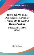 How Shall We Paint Our Houses? a Popular Treatise on the Art of House Painting: Plain and Decorative (1868)