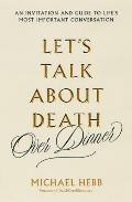 Lets Talk about Death (Over Dinner): An Invitation and Guide to Life's Most Important Conversation