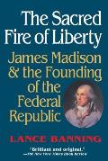 Sacred Fire of Liberty James Madison & the Founding of the Federal Republic