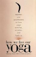 How We Live Our Yoga: Teachers and Practitioners on How Yoga Enriches, Surprises, and Heals Us: Person al Stories