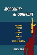 Modernity at Gunpoint Firearms Politics & Culture in Mexico & Central America