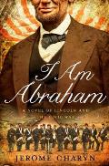 I Am Abraham A Novel of Lincoln & the Civil War