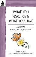 What You Practice Is What You Have A Guide to Having the Life You Want