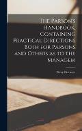 The Parson's Handbook, Containing Practical Directions Both for Parsons and Others as to the Managem