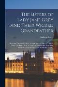 The Sisters of Lady Jane Grey and Their Wicked Grandfather; Being the True Stories of the Strange Lives of Charles Brandon, Duke of Suffolk, and of th