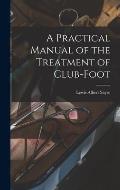 A Practical Manual of the Treatment of Club-Foot