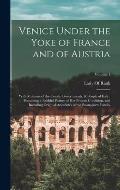 Venice Under the Yoke of France and of Austria: With Memoirs of the Courts, Governments, & People of Italy: Presenting a Faithful Picture of Her Prese