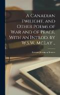 A Canadian Twilight, and Other Poems of war and of Peace. With an Introd. by W.S.W. McLay ..