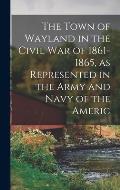 The Town of Wayland in the Civil War of 1861-1865, as Represented in the Army and Navy of the Americ