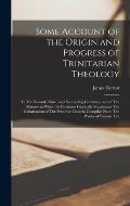 Some Account of the Origin and Progress of Trinitarian Theology: In The Second, Third, and Succeeding Centuries, and of The Manner in Which Its Doctri