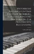 Historische Nachrichten ?ber Die Stadt Bromberg, Von Der Gr?ndung Der Stadt Bis Zur Preussischen Besitznahme