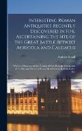 Interesting Roman Antiquities Recently Discovered in Fife, Ascertaining the Site of the Great Battle Betwixt Agricola and Calgacus: With the Discovery