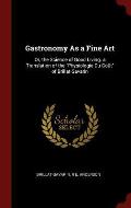 Gastronomy as a Fine Art: Or, the Science of Good Living. a Translation of the Physiologie Du Gout of Brillat-Savarin