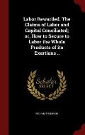 Labor Rewarded. the Claims of Labor and Capital Conciliated; Or, How to Secure to Labor the Whole Products of Its Exertions ..