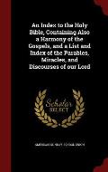 An Index to the Holy Bible, Containing Also a Harmony of the Gospels, and a List and Index of the Parables, Miracles, and Discourses of Our Lord