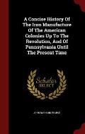 A Concise History of the Iron Manufacture of the American Colonies Up to the Revolution, and of Pennsylvania Until the Present Time