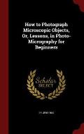 How to Photograph Microscopic Objects, Or, Lessons, in Photo-Micrography for Beginners