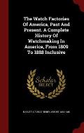 The Watch Factories of America, Past and Present. a Complete History of Watchmaking in America, from 1809 to 1888 Inclusive