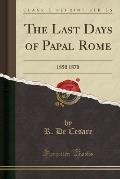 The Last Days of Papal Rome: 1850 1870 (Classic Reprint)