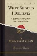 What Should I Believe? an Inquiry Into the Nature, Grounds and Value, of the Faiths of Science, Society, Morals and Religion (Classic Reprint)