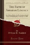 The Faith of Abraham Lincoln: An Address Before the Presbyterian Social Union of Philadelphia, February 22, 1909 (Classic Reprint)