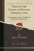 Pleas of the Crown in Matters Criminal Civil: Containing a Large Collection of Modern Precedents (Classic Reprint)