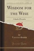 Wisdom for the Wise: A Book of Proverbs (Classic Reprint)