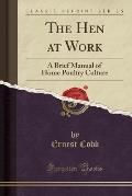 The Hen at Work: A Brief Manual of Home Poultry Culture (Classic Reprint)