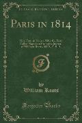 Paris in 1814: Or a Tour in France After the First Fall of Napoleon from the Journal of William Roots, M.D., F. S. a (Classic Reprint