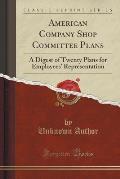 American Company Shop Committee Plans: A Digest of Twenty Plans for Employees' Representation (Classic Reprint)