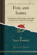 Foil and Sabre: A Grammar of Fencing in Detailed Lessons for Professor and Pupil (Classic Reprint)