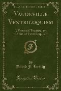 Vaudeville Ventriloquism: A Practical Treatise, on the Art of Ventriloquism (Classic Reprint)