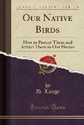 Our Native Birds: How to Protect Them and Attract Them to Our Homes (Classic Reprint)