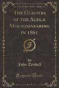 The Glaciers of the Alps,& Mountaineering in 1861 (Classic Reprint)