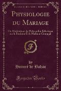 Physiologie Du Mariage: Ou Meditations de Philosophie Eclectique Sur Le Bonheur Et Le Malheur Conjugal (Classic Reprint)