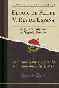 Elogio de Felipe V, Rey de Espana: Al Qual Se Adjudico El Segundo Premio (Classic Reprint)