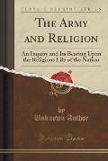 The Army and Religion: An Inquiry and Its Bearing Upon the Religious Life of the Nation (Classic Reprint)