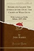 Sesame and Lilies; The Ethics of the Dust; The Crown of Wild Olive: With Letters on Public Affairs, 1859-1866 (Classic Reprint)