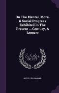 On the Mental, Moral & Social Progress Exhibited in the Present ... Century, a Lecture