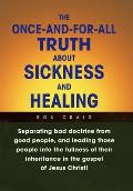 The Once-And-For-All Truth About Sickness and Healing: Separating Bad Doctrine from Good People, and Leading Those People into the Fullness of Their I