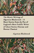 The Mystic Writings of Algernon Blackwood: 14 Short Stories from the Pen of England's Most Prolific Writer of Ghost Stories