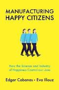 Manufacturing Happy Citizens How the Science & Industry of Happiness Control our Lives
