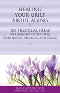 Healing Your Grief About Aging 100 Practical Ideas on Growing Older with Confidence Meaning & Grace