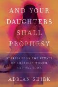 And Your Daughters Shall Prophesy: Stories From the Byways of American Women and Religion