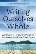 Writing Ourselves Whole Using the Power of Your Own Creativity to Recover & Heal from Sexual Trauma